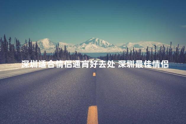 深圳适合情侣通宵好去处 深圳最佳情侣夜宿地，来一场浪漫共度